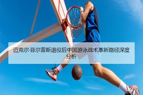 迈克尔·菲尔普斯退役后中国游泳战术革新路径深度分析