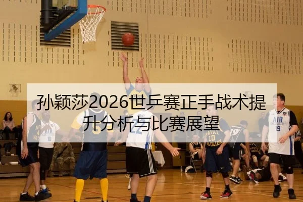 孙颖莎2026世乒赛正手战术提升分析与比赛展望